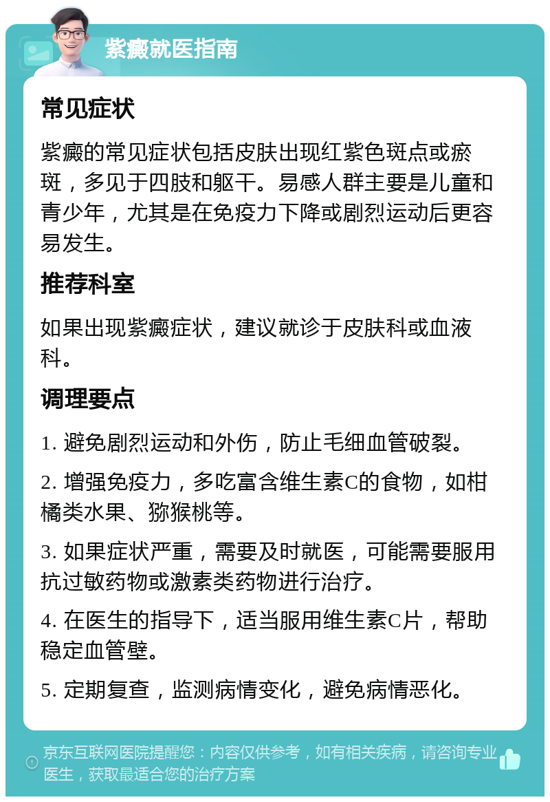 紫癜就医指南 常见症状 紫癜的常见症状包括皮肤出现红紫色斑点或瘀斑，多见于四肢和躯干。易感人群主要是儿童和青少年，尤其是在免疫力下降或剧烈运动后更容易发生。 推荐科室 如果出现紫癜症状，建议就诊于皮肤科或血液科。 调理要点 1. 避免剧烈运动和外伤，防止毛细血管破裂。 2. 增强免疫力，多吃富含维生素C的食物，如柑橘类水果、猕猴桃等。 3. 如果症状严重，需要及时就医，可能需要服用抗过敏药物或激素类药物进行治疗。 4. 在医生的指导下，适当服用维生素C片，帮助稳定血管壁。 5. 定期复查，监测病情变化，避免病情恶化。