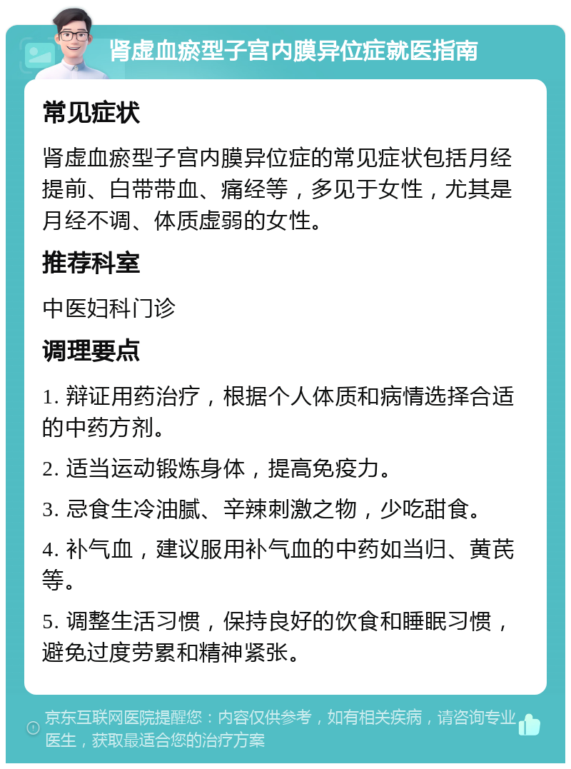 肾虚血瘀型子宫内膜异位症就医指南 常见症状 肾虚血瘀型子宫内膜异位症的常见症状包括月经提前、白带带血、痛经等，多见于女性，尤其是月经不调、体质虚弱的女性。 推荐科室 中医妇科门诊 调理要点 1. 辩证用药治疗，根据个人体质和病情选择合适的中药方剂。 2. 适当运动锻炼身体，提高免疫力。 3. 忌食生冷油腻、辛辣刺激之物，少吃甜食。 4. 补气血，建议服用补气血的中药如当归、黄芪等。 5. 调整生活习惯，保持良好的饮食和睡眠习惯，避免过度劳累和精神紧张。