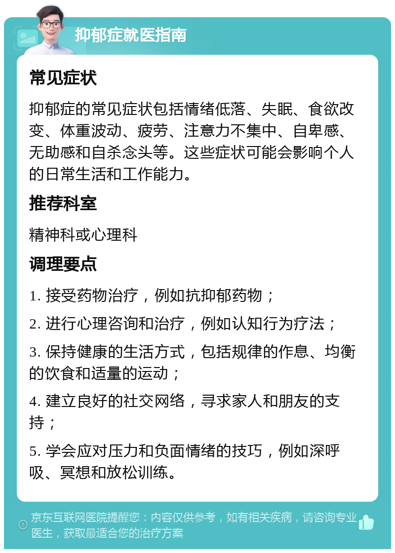 抑郁症就医指南 常见症状 抑郁症的常见症状包括情绪低落、失眠、食欲改变、体重波动、疲劳、注意力不集中、自卑感、无助感和自杀念头等。这些症状可能会影响个人的日常生活和工作能力。 推荐科室 精神科或心理科 调理要点 1. 接受药物治疗，例如抗抑郁药物； 2. 进行心理咨询和治疗，例如认知行为疗法； 3. 保持健康的生活方式，包括规律的作息、均衡的饮食和适量的运动； 4. 建立良好的社交网络，寻求家人和朋友的支持； 5. 学会应对压力和负面情绪的技巧，例如深呼吸、冥想和放松训练。