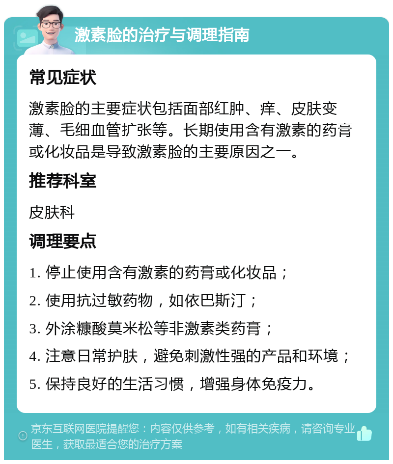 激素脸的治疗与调理指南 常见症状 激素脸的主要症状包括面部红肿、痒、皮肤变薄、毛细血管扩张等。长期使用含有激素的药膏或化妆品是导致激素脸的主要原因之一。 推荐科室 皮肤科 调理要点 1. 停止使用含有激素的药膏或化妆品； 2. 使用抗过敏药物，如依巴斯汀； 3. 外涂糠酸莫米松等非激素类药膏； 4. 注意日常护肤，避免刺激性强的产品和环境； 5. 保持良好的生活习惯，增强身体免疫力。