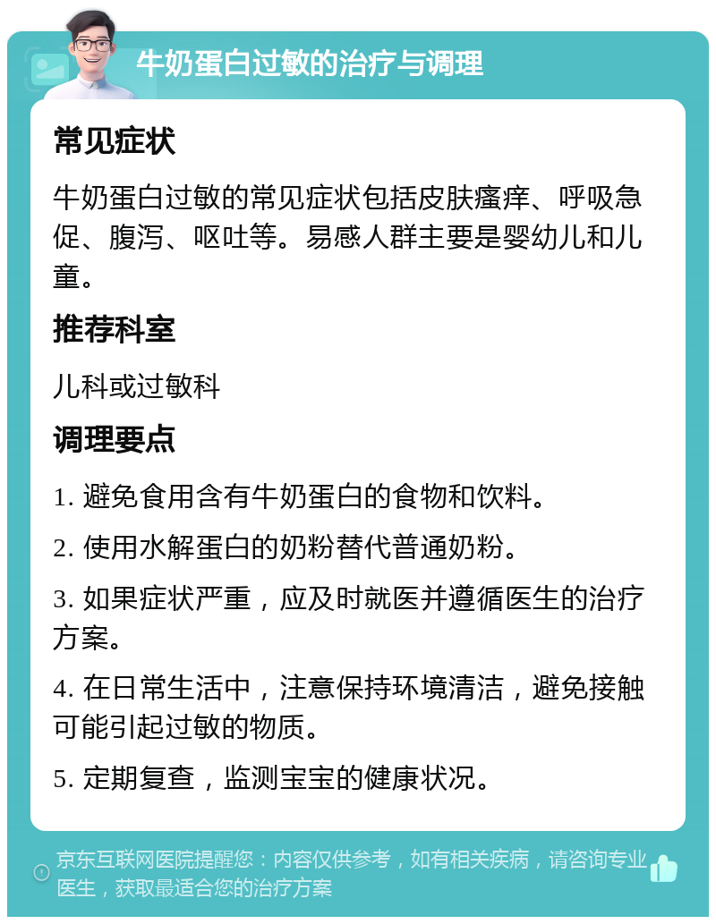 牛奶蛋白过敏的治疗与调理 常见症状 牛奶蛋白过敏的常见症状包括皮肤瘙痒、呼吸急促、腹泻、呕吐等。易感人群主要是婴幼儿和儿童。 推荐科室 儿科或过敏科 调理要点 1. 避免食用含有牛奶蛋白的食物和饮料。 2. 使用水解蛋白的奶粉替代普通奶粉。 3. 如果症状严重，应及时就医并遵循医生的治疗方案。 4. 在日常生活中，注意保持环境清洁，避免接触可能引起过敏的物质。 5. 定期复查，监测宝宝的健康状况。