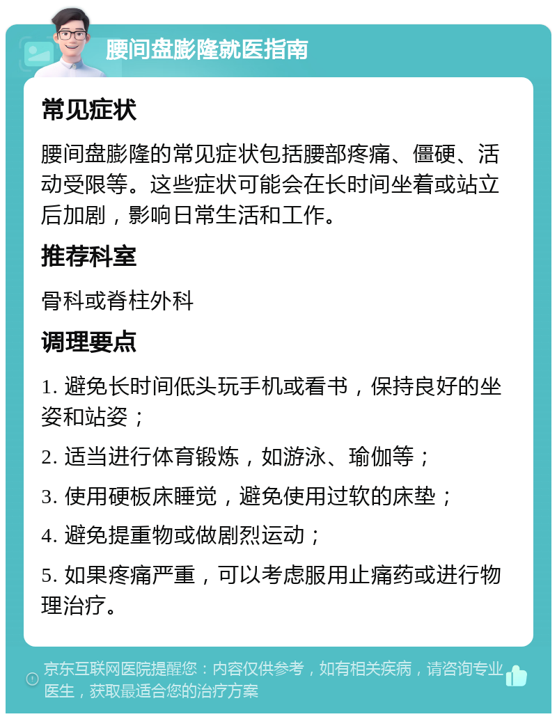 腰间盘膨隆就医指南 常见症状 腰间盘膨隆的常见症状包括腰部疼痛、僵硬、活动受限等。这些症状可能会在长时间坐着或站立后加剧，影响日常生活和工作。 推荐科室 骨科或脊柱外科 调理要点 1. 避免长时间低头玩手机或看书，保持良好的坐姿和站姿； 2. 适当进行体育锻炼，如游泳、瑜伽等； 3. 使用硬板床睡觉，避免使用过软的床垫； 4. 避免提重物或做剧烈运动； 5. 如果疼痛严重，可以考虑服用止痛药或进行物理治疗。