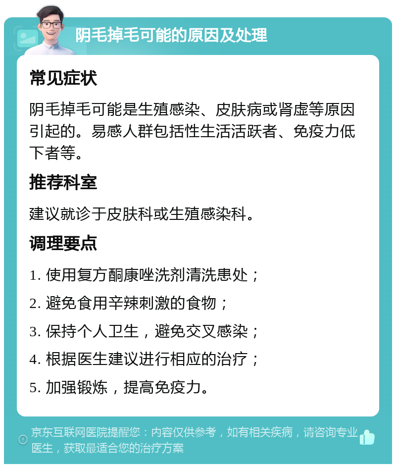 阴毛掉毛可能的原因及处理 常见症状 阴毛掉毛可能是生殖感染、皮肤病或肾虚等原因引起的。易感人群包括性生活活跃者、免疫力低下者等。 推荐科室 建议就诊于皮肤科或生殖感染科。 调理要点 1. 使用复方酮康唑洗剂清洗患处； 2. 避免食用辛辣刺激的食物； 3. 保持个人卫生，避免交叉感染； 4. 根据医生建议进行相应的治疗； 5. 加强锻炼，提高免疫力。