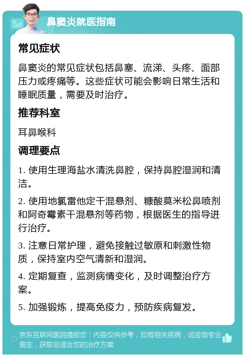 鼻窦炎就医指南 常见症状 鼻窦炎的常见症状包括鼻塞、流涕、头疼、面部压力或疼痛等。这些症状可能会影响日常生活和睡眠质量，需要及时治疗。 推荐科室 耳鼻喉科 调理要点 1. 使用生理海盐水清洗鼻腔，保持鼻腔湿润和清洁。 2. 使用地氯雷他定干混悬剂、糠酸莫米松鼻喷剂和阿奇霉素干混悬剂等药物，根据医生的指导进行治疗。 3. 注意日常护理，避免接触过敏原和刺激性物质，保持室内空气清新和湿润。 4. 定期复查，监测病情变化，及时调整治疗方案。 5. 加强锻炼，提高免疫力，预防疾病复发。