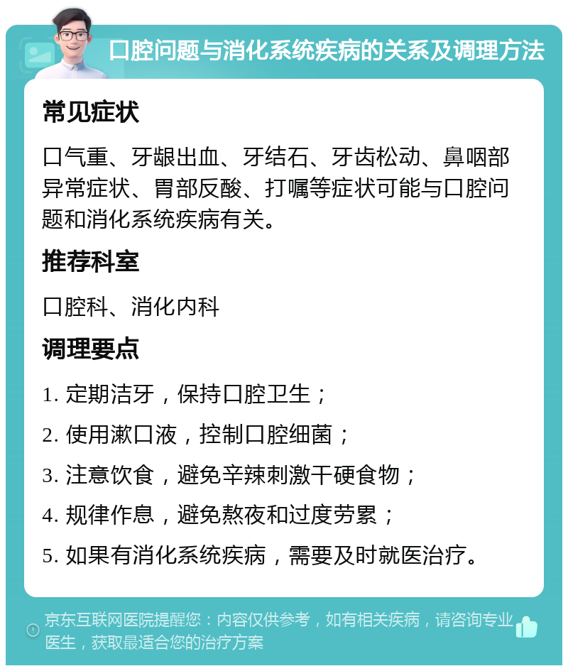 口腔问题与消化系统疾病的关系及调理方法 常见症状 口气重、牙龈出血、牙结石、牙齿松动、鼻咽部异常症状、胃部反酸、打嘱等症状可能与口腔问题和消化系统疾病有关。 推荐科室 口腔科、消化内科 调理要点 1. 定期洁牙，保持口腔卫生； 2. 使用漱口液，控制口腔细菌； 3. 注意饮食，避免辛辣刺激干硬食物； 4. 规律作息，避免熬夜和过度劳累； 5. 如果有消化系统疾病，需要及时就医治疗。