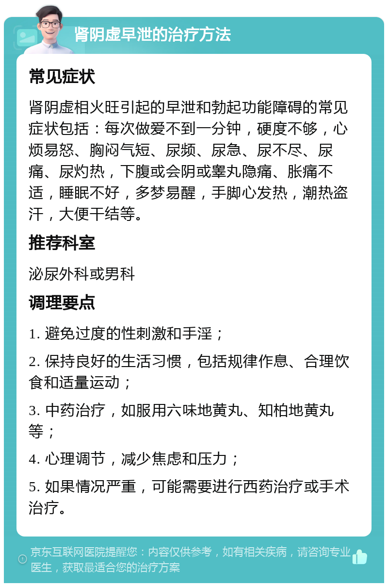 肾阴虚早泄的治疗方法 常见症状 肾阴虚相火旺引起的早泄和勃起功能障碍的常见症状包括：每次做爱不到一分钟，硬度不够，心烦易怒、胸闷气短、尿频、尿急、尿不尽、尿痛、尿灼热，下腹或会阴或睾丸隐痛、胀痛不适，睡眠不好，多梦易醒，手脚心发热，潮热盗汗，大便干结等。 推荐科室 泌尿外科或男科 调理要点 1. 避免过度的性刺激和手淫； 2. 保持良好的生活习惯，包括规律作息、合理饮食和适量运动； 3. 中药治疗，如服用六味地黄丸、知柏地黄丸等； 4. 心理调节，减少焦虑和压力； 5. 如果情况严重，可能需要进行西药治疗或手术治疗。