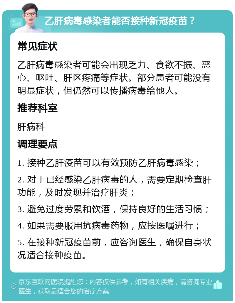 乙肝病毒感染者能否接种新冠疫苗？ 常见症状 乙肝病毒感染者可能会出现乏力、食欲不振、恶心、呕吐、肝区疼痛等症状。部分患者可能没有明显症状，但仍然可以传播病毒给他人。 推荐科室 肝病科 调理要点 1. 接种乙肝疫苗可以有效预防乙肝病毒感染； 2. 对于已经感染乙肝病毒的人，需要定期检查肝功能，及时发现并治疗肝炎； 3. 避免过度劳累和饮酒，保持良好的生活习惯； 4. 如果需要服用抗病毒药物，应按医嘱进行； 5. 在接种新冠疫苗前，应咨询医生，确保自身状况适合接种疫苗。