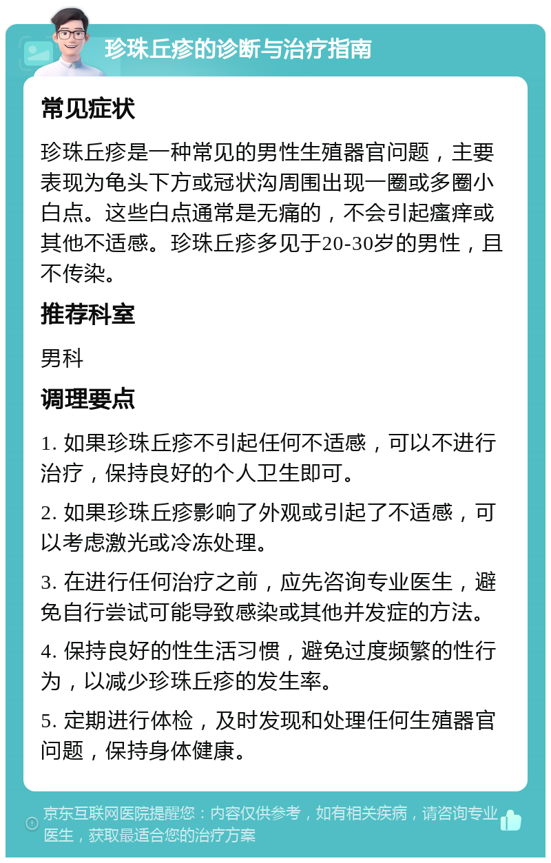 珍珠丘疹的诊断与治疗指南 常见症状 珍珠丘疹是一种常见的男性生殖器官问题，主要表现为龟头下方或冠状沟周围出现一圈或多圈小白点。这些白点通常是无痛的，不会引起瘙痒或其他不适感。珍珠丘疹多见于20-30岁的男性，且不传染。 推荐科室 男科 调理要点 1. 如果珍珠丘疹不引起任何不适感，可以不进行治疗，保持良好的个人卫生即可。 2. 如果珍珠丘疹影响了外观或引起了不适感，可以考虑激光或冷冻处理。 3. 在进行任何治疗之前，应先咨询专业医生，避免自行尝试可能导致感染或其他并发症的方法。 4. 保持良好的性生活习惯，避免过度频繁的性行为，以减少珍珠丘疹的发生率。 5. 定期进行体检，及时发现和处理任何生殖器官问题，保持身体健康。