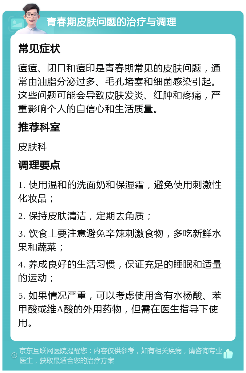 青春期皮肤问题的治疗与调理 常见症状 痘痘、闭口和痘印是青春期常见的皮肤问题，通常由油脂分泌过多、毛孔堵塞和细菌感染引起。这些问题可能会导致皮肤发炎、红肿和疼痛，严重影响个人的自信心和生活质量。 推荐科室 皮肤科 调理要点 1. 使用温和的洗面奶和保湿霜，避免使用刺激性化妆品； 2. 保持皮肤清洁，定期去角质； 3. 饮食上要注意避免辛辣刺激食物，多吃新鲜水果和蔬菜； 4. 养成良好的生活习惯，保证充足的睡眠和适量的运动； 5. 如果情况严重，可以考虑使用含有水杨酸、苯甲酸或维A酸的外用药物，但需在医生指导下使用。