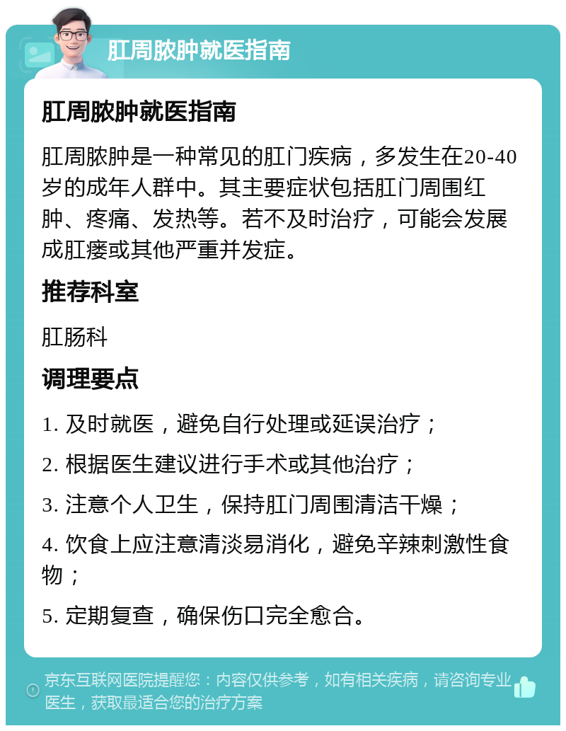 肛周脓肿就医指南 肛周脓肿就医指南 肛周脓肿是一种常见的肛门疾病，多发生在20-40岁的成年人群中。其主要症状包括肛门周围红肿、疼痛、发热等。若不及时治疗，可能会发展成肛瘘或其他严重并发症。 推荐科室 肛肠科 调理要点 1. 及时就医，避免自行处理或延误治疗； 2. 根据医生建议进行手术或其他治疗； 3. 注意个人卫生，保持肛门周围清洁干燥； 4. 饮食上应注意清淡易消化，避免辛辣刺激性食物； 5. 定期复查，确保伤口完全愈合。