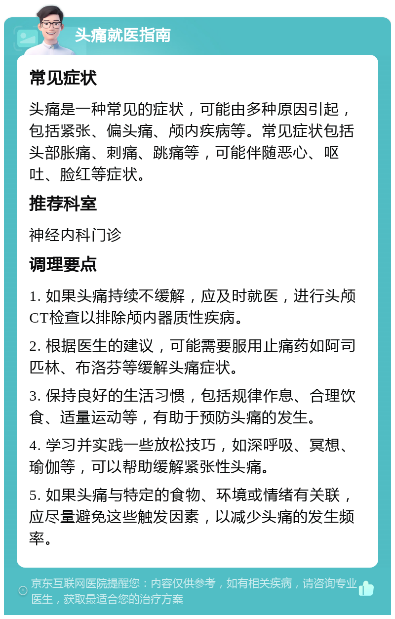 头痛就医指南 常见症状 头痛是一种常见的症状，可能由多种原因引起，包括紧张、偏头痛、颅内疾病等。常见症状包括头部胀痛、刺痛、跳痛等，可能伴随恶心、呕吐、脸红等症状。 推荐科室 神经内科门诊 调理要点 1. 如果头痛持续不缓解，应及时就医，进行头颅CT检查以排除颅内器质性疾病。 2. 根据医生的建议，可能需要服用止痛药如阿司匹林、布洛芬等缓解头痛症状。 3. 保持良好的生活习惯，包括规律作息、合理饮食、适量运动等，有助于预防头痛的发生。 4. 学习并实践一些放松技巧，如深呼吸、冥想、瑜伽等，可以帮助缓解紧张性头痛。 5. 如果头痛与特定的食物、环境或情绪有关联，应尽量避免这些触发因素，以减少头痛的发生频率。