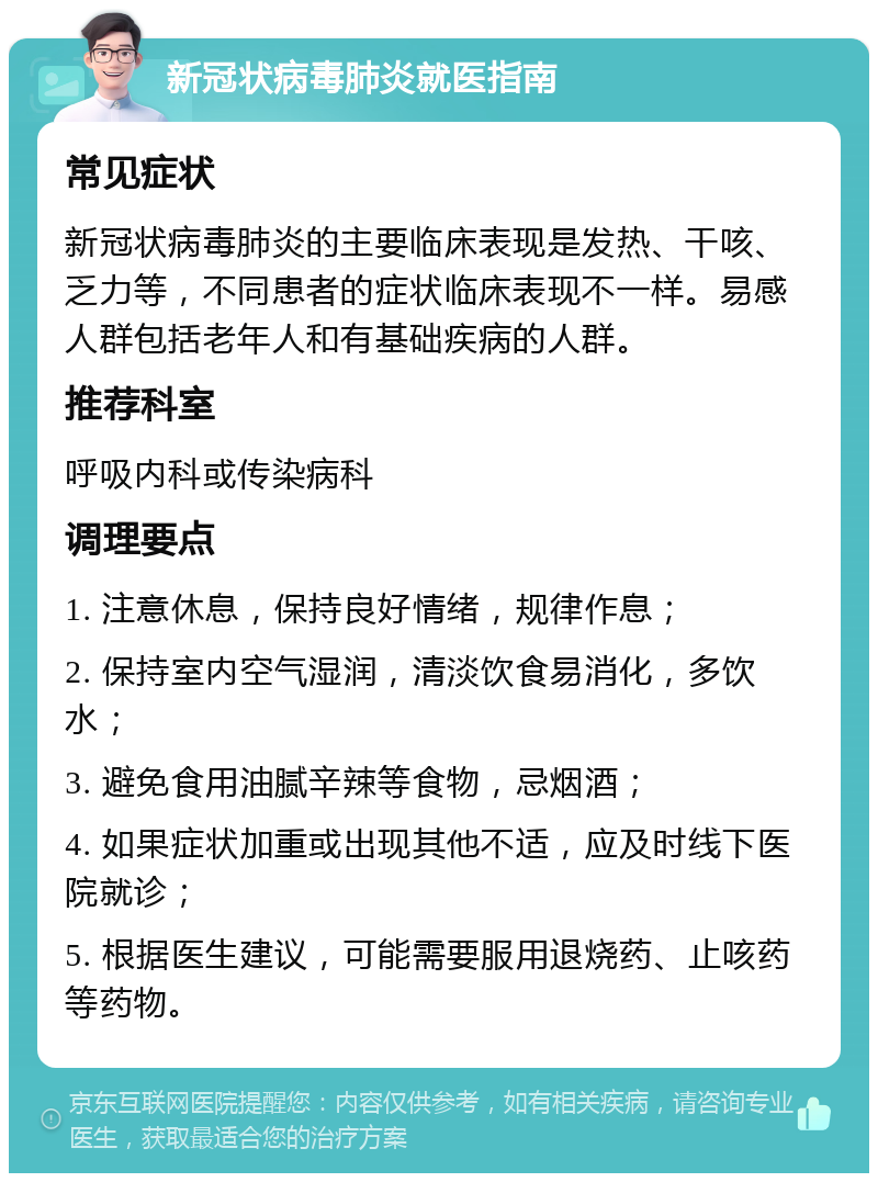 新冠状病毒肺炎就医指南 常见症状 新冠状病毒肺炎的主要临床表现是发热、干咳、乏力等，不同患者的症状临床表现不一样。易感人群包括老年人和有基础疾病的人群。 推荐科室 呼吸内科或传染病科 调理要点 1. 注意休息，保持良好情绪，规律作息； 2. 保持室内空气湿润，清淡饮食易消化，多饮水； 3. 避免食用油腻辛辣等食物，忌烟酒； 4. 如果症状加重或出现其他不适，应及时线下医院就诊； 5. 根据医生建议，可能需要服用退烧药、止咳药等药物。