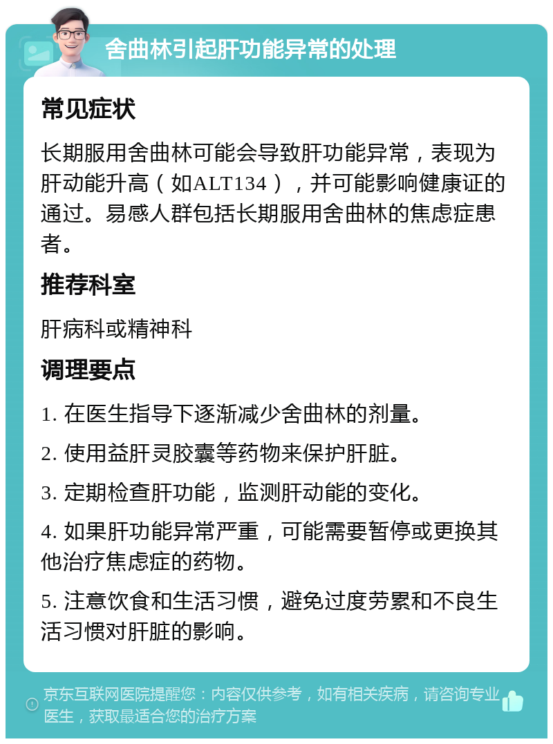 舍曲林引起肝功能异常的处理 常见症状 长期服用舍曲林可能会导致肝功能异常，表现为肝动能升高（如ALT134），并可能影响健康证的通过。易感人群包括长期服用舍曲林的焦虑症患者。 推荐科室 肝病科或精神科 调理要点 1. 在医生指导下逐渐减少舍曲林的剂量。 2. 使用益肝灵胶囊等药物来保护肝脏。 3. 定期检查肝功能，监测肝动能的变化。 4. 如果肝功能异常严重，可能需要暂停或更换其他治疗焦虑症的药物。 5. 注意饮食和生活习惯，避免过度劳累和不良生活习惯对肝脏的影响。