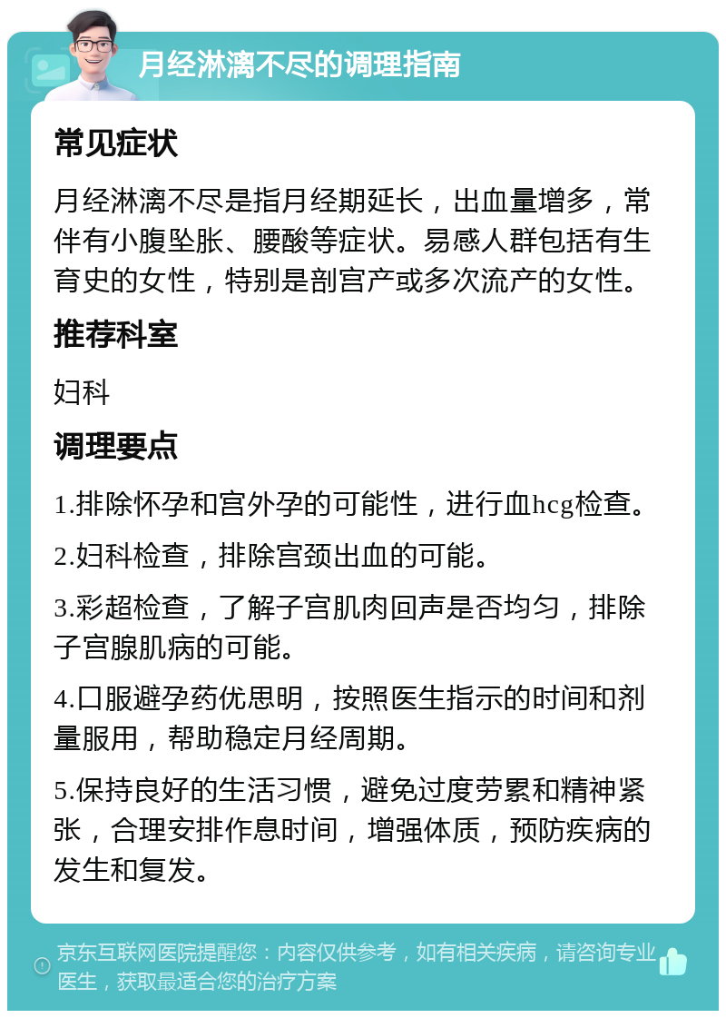 月经淋漓不尽的调理指南 常见症状 月经淋漓不尽是指月经期延长，出血量增多，常伴有小腹坠胀、腰酸等症状。易感人群包括有生育史的女性，特别是剖宫产或多次流产的女性。 推荐科室 妇科 调理要点 1.排除怀孕和宫外孕的可能性，进行血hcg检查。 2.妇科检查，排除宫颈出血的可能。 3.彩超检查，了解子宫肌肉回声是否均匀，排除子宫腺肌病的可能。 4.口服避孕药优思明，按照医生指示的时间和剂量服用，帮助稳定月经周期。 5.保持良好的生活习惯，避免过度劳累和精神紧张，合理安排作息时间，增强体质，预防疾病的发生和复发。