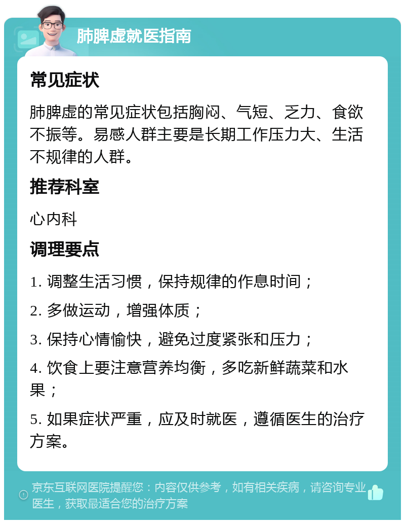 肺脾虚就医指南 常见症状 肺脾虚的常见症状包括胸闷、气短、乏力、食欲不振等。易感人群主要是长期工作压力大、生活不规律的人群。 推荐科室 心内科 调理要点 1. 调整生活习惯，保持规律的作息时间； 2. 多做运动，增强体质； 3. 保持心情愉快，避免过度紧张和压力； 4. 饮食上要注意营养均衡，多吃新鲜蔬菜和水果； 5. 如果症状严重，应及时就医，遵循医生的治疗方案。