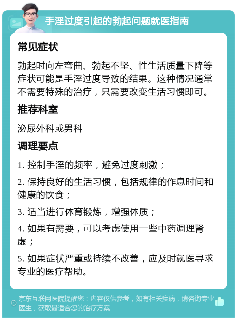 手淫过度引起的勃起问题就医指南 常见症状 勃起时向左弯曲、勃起不坚、性生活质量下降等症状可能是手淫过度导致的结果。这种情况通常不需要特殊的治疗，只需要改变生活习惯即可。 推荐科室 泌尿外科或男科 调理要点 1. 控制手淫的频率，避免过度刺激； 2. 保持良好的生活习惯，包括规律的作息时间和健康的饮食； 3. 适当进行体育锻炼，增强体质； 4. 如果有需要，可以考虑使用一些中药调理肾虚； 5. 如果症状严重或持续不改善，应及时就医寻求专业的医疗帮助。