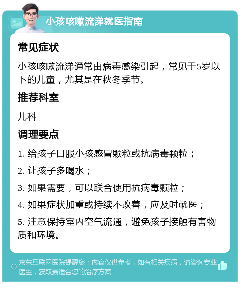 小孩咳嗽流涕就医指南 常见症状 小孩咳嗽流涕通常由病毒感染引起，常见于5岁以下的儿童，尤其是在秋冬季节。 推荐科室 儿科 调理要点 1. 给孩子口服小孩感冒颗粒或抗病毒颗粒； 2. 让孩子多喝水； 3. 如果需要，可以联合使用抗病毒颗粒； 4. 如果症状加重或持续不改善，应及时就医； 5. 注意保持室内空气流通，避免孩子接触有害物质和环境。