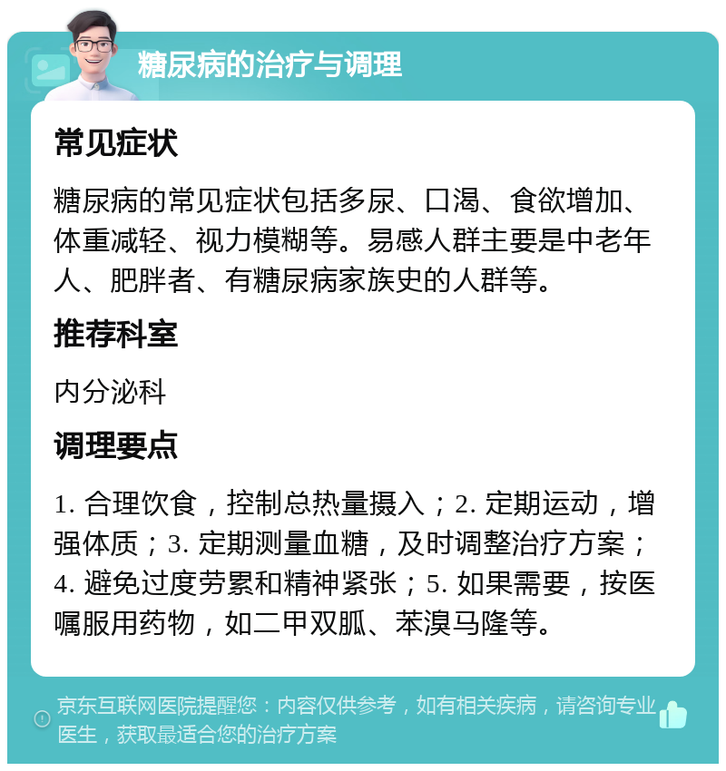 糖尿病的治疗与调理 常见症状 糖尿病的常见症状包括多尿、口渴、食欲增加、体重减轻、视力模糊等。易感人群主要是中老年人、肥胖者、有糖尿病家族史的人群等。 推荐科室 内分泌科 调理要点 1. 合理饮食，控制总热量摄入；2. 定期运动，增强体质；3. 定期测量血糖，及时调整治疗方案；4. 避免过度劳累和精神紧张；5. 如果需要，按医嘱服用药物，如二甲双胍、苯溴马隆等。