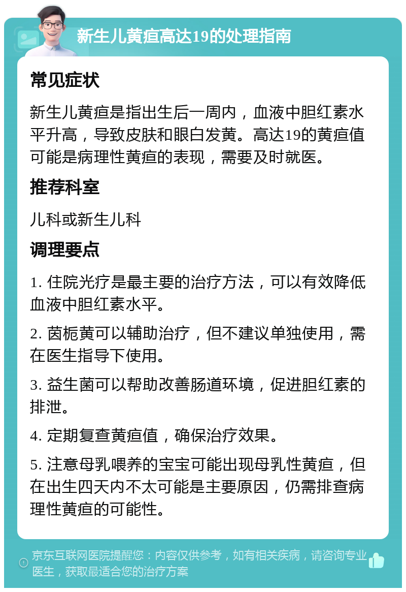 新生儿黄疸高达19的处理指南 常见症状 新生儿黄疸是指出生后一周内，血液中胆红素水平升高，导致皮肤和眼白发黄。高达19的黄疸值可能是病理性黄疸的表现，需要及时就医。 推荐科室 儿科或新生儿科 调理要点 1. 住院光疗是最主要的治疗方法，可以有效降低血液中胆红素水平。 2. 茵栀黄可以辅助治疗，但不建议单独使用，需在医生指导下使用。 3. 益生菌可以帮助改善肠道环境，促进胆红素的排泄。 4. 定期复查黄疸值，确保治疗效果。 5. 注意母乳喂养的宝宝可能出现母乳性黄疸，但在出生四天内不太可能是主要原因，仍需排查病理性黄疸的可能性。