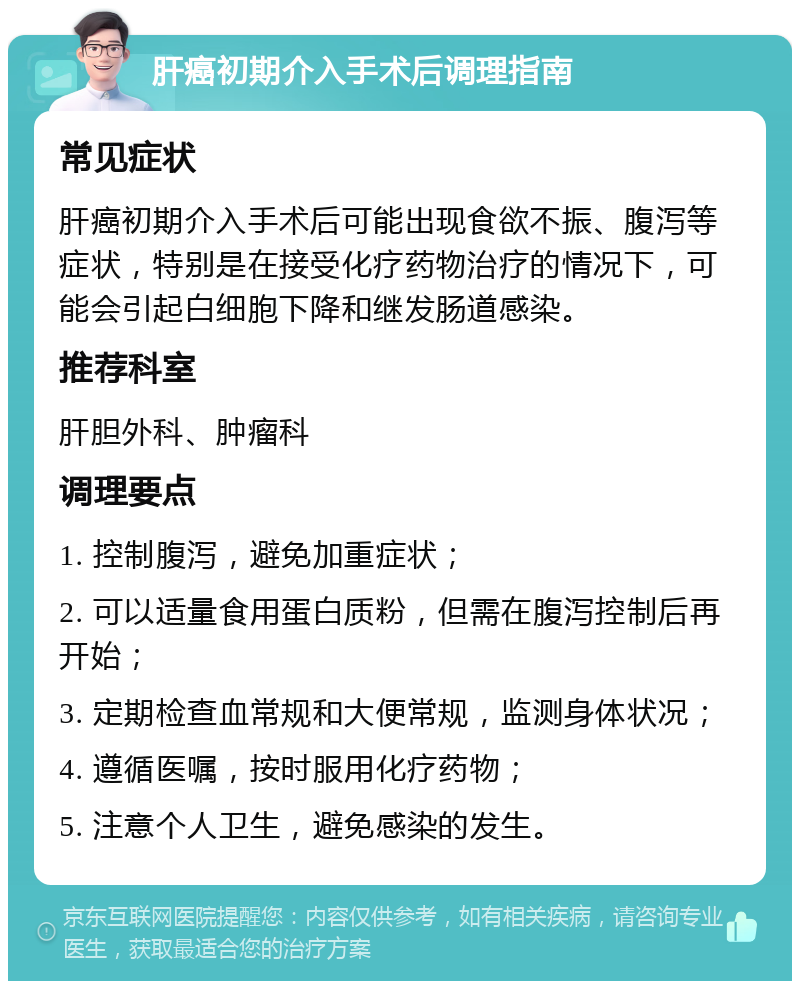 肝癌初期介入手术后调理指南 常见症状 肝癌初期介入手术后可能出现食欲不振、腹泻等症状，特别是在接受化疗药物治疗的情况下，可能会引起白细胞下降和继发肠道感染。 推荐科室 肝胆外科、肿瘤科 调理要点 1. 控制腹泻，避免加重症状； 2. 可以适量食用蛋白质粉，但需在腹泻控制后再开始； 3. 定期检查血常规和大便常规，监测身体状况； 4. 遵循医嘱，按时服用化疗药物； 5. 注意个人卫生，避免感染的发生。