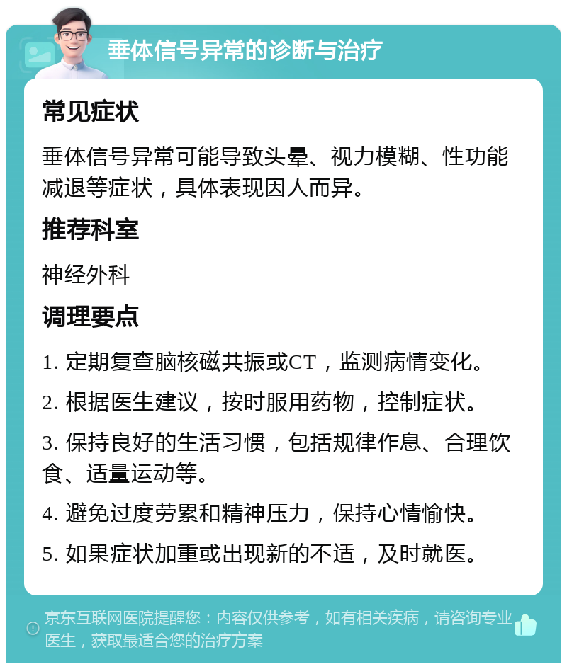 垂体信号异常的诊断与治疗 常见症状 垂体信号异常可能导致头晕、视力模糊、性功能减退等症状，具体表现因人而异。 推荐科室 神经外科 调理要点 1. 定期复查脑核磁共振或CT，监测病情变化。 2. 根据医生建议，按时服用药物，控制症状。 3. 保持良好的生活习惯，包括规律作息、合理饮食、适量运动等。 4. 避免过度劳累和精神压力，保持心情愉快。 5. 如果症状加重或出现新的不适，及时就医。