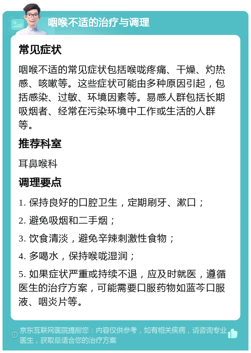 咽喉不适的治疗与调理 常见症状 咽喉不适的常见症状包括喉咙疼痛、干燥、灼热感、咳嗽等。这些症状可能由多种原因引起，包括感染、过敏、环境因素等。易感人群包括长期吸烟者、经常在污染环境中工作或生活的人群等。 推荐科室 耳鼻喉科 调理要点 1. 保持良好的口腔卫生，定期刷牙、漱口； 2. 避免吸烟和二手烟； 3. 饮食清淡，避免辛辣刺激性食物； 4. 多喝水，保持喉咙湿润； 5. 如果症状严重或持续不退，应及时就医，遵循医生的治疗方案，可能需要口服药物如蓝芩口服液、咽炎片等。