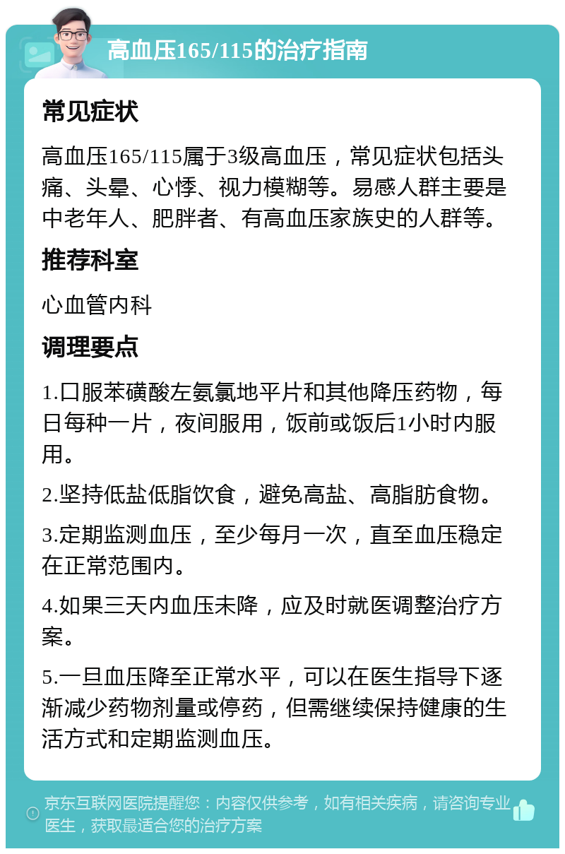 高血压165/115的治疗指南 常见症状 高血压165/115属于3级高血压，常见症状包括头痛、头晕、心悸、视力模糊等。易感人群主要是中老年人、肥胖者、有高血压家族史的人群等。 推荐科室 心血管内科 调理要点 1.口服苯磺酸左氨氯地平片和其他降压药物，每日每种一片，夜间服用，饭前或饭后1小时内服用。 2.坚持低盐低脂饮食，避免高盐、高脂肪食物。 3.定期监测血压，至少每月一次，直至血压稳定在正常范围内。 4.如果三天内血压未降，应及时就医调整治疗方案。 5.一旦血压降至正常水平，可以在医生指导下逐渐减少药物剂量或停药，但需继续保持健康的生活方式和定期监测血压。