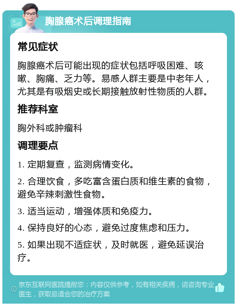 胸腺癌术后调理指南 常见症状 胸腺癌术后可能出现的症状包括呼吸困难、咳嗽、胸痛、乏力等。易感人群主要是中老年人，尤其是有吸烟史或长期接触放射性物质的人群。 推荐科室 胸外科或肿瘤科 调理要点 1. 定期复查，监测病情变化。 2. 合理饮食，多吃富含蛋白质和维生素的食物，避免辛辣刺激性食物。 3. 适当运动，增强体质和免疫力。 4. 保持良好的心态，避免过度焦虑和压力。 5. 如果出现不适症状，及时就医，避免延误治疗。