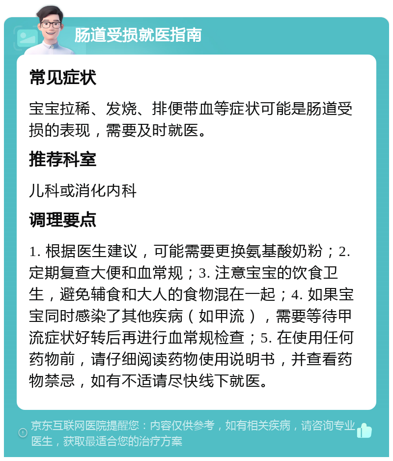 肠道受损就医指南 常见症状 宝宝拉稀、发烧、排便带血等症状可能是肠道受损的表现，需要及时就医。 推荐科室 儿科或消化内科 调理要点 1. 根据医生建议，可能需要更换氨基酸奶粉；2. 定期复查大便和血常规；3. 注意宝宝的饮食卫生，避免辅食和大人的食物混在一起；4. 如果宝宝同时感染了其他疾病（如甲流），需要等待甲流症状好转后再进行血常规检查；5. 在使用任何药物前，请仔细阅读药物使用说明书，并查看药物禁忌，如有不适请尽快线下就医。