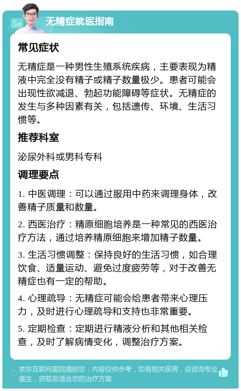 无精症就医指南 常见症状 无精症是一种男性生殖系统疾病，主要表现为精液中完全没有精子或精子数量极少。患者可能会出现性欲减退、勃起功能障碍等症状。无精症的发生与多种因素有关，包括遗传、环境、生活习惯等。 推荐科室 泌尿外科或男科专科 调理要点 1. 中医调理：可以通过服用中药来调理身体，改善精子质量和数量。 2. 西医治疗：精原细胞培养是一种常见的西医治疗方法，通过培养精原细胞来增加精子数量。 3. 生活习惯调整：保持良好的生活习惯，如合理饮食、适量运动、避免过度疲劳等，对于改善无精症也有一定的帮助。 4. 心理疏导：无精症可能会给患者带来心理压力，及时进行心理疏导和支持也非常重要。 5. 定期检查：定期进行精液分析和其他相关检查，及时了解病情变化，调整治疗方案。