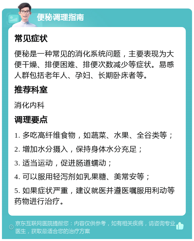 便秘调理指南 常见症状 便秘是一种常见的消化系统问题，主要表现为大便干燥、排便困难、排便次数减少等症状。易感人群包括老年人、孕妇、长期卧床者等。 推荐科室 消化内科 调理要点 1. 多吃高纤维食物，如蔬菜、水果、全谷类等； 2. 增加水分摄入，保持身体水分充足； 3. 适当运动，促进肠道蠕动； 4. 可以服用轻泻剂如乳果糖、美常安等； 5. 如果症状严重，建议就医并遵医嘱服用利动等药物进行治疗。