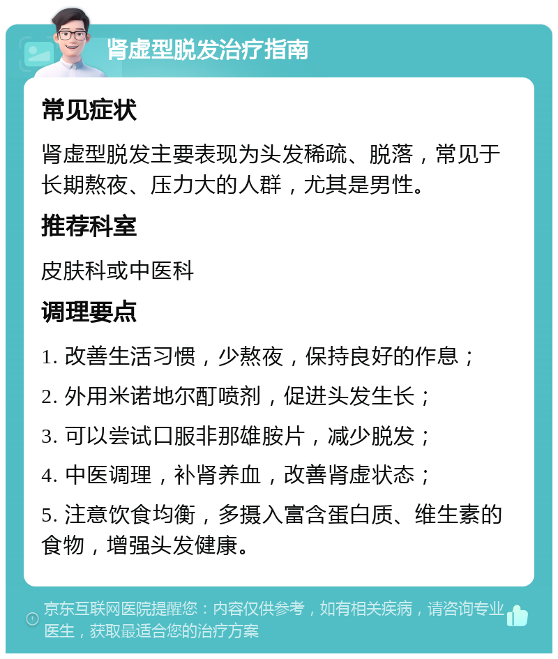 肾虚型脱发治疗指南 常见症状 肾虚型脱发主要表现为头发稀疏、脱落，常见于长期熬夜、压力大的人群，尤其是男性。 推荐科室 皮肤科或中医科 调理要点 1. 改善生活习惯，少熬夜，保持良好的作息； 2. 外用米诺地尔酊喷剂，促进头发生长； 3. 可以尝试口服非那雄胺片，减少脱发； 4. 中医调理，补肾养血，改善肾虚状态； 5. 注意饮食均衡，多摄入富含蛋白质、维生素的食物，增强头发健康。