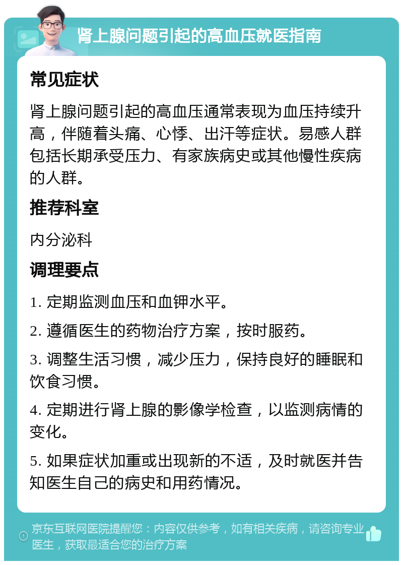 肾上腺问题引起的高血压就医指南 常见症状 肾上腺问题引起的高血压通常表现为血压持续升高，伴随着头痛、心悸、出汗等症状。易感人群包括长期承受压力、有家族病史或其他慢性疾病的人群。 推荐科室 内分泌科 调理要点 1. 定期监测血压和血钾水平。 2. 遵循医生的药物治疗方案，按时服药。 3. 调整生活习惯，减少压力，保持良好的睡眠和饮食习惯。 4. 定期进行肾上腺的影像学检查，以监测病情的变化。 5. 如果症状加重或出现新的不适，及时就医并告知医生自己的病史和用药情况。