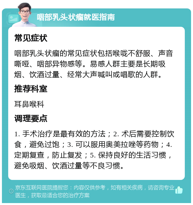 咽部乳头状瘤就医指南 常见症状 咽部乳头状瘤的常见症状包括喉咙不舒服、声音嘶哑、咽部异物感等。易感人群主要是长期吸烟、饮酒过量、经常大声喊叫或唱歌的人群。 推荐科室 耳鼻喉科 调理要点 1. 手术治疗是最有效的方法；2. 术后需要控制饮食，避免过饱；3. 可以服用奥美拉唑等药物；4. 定期复查，防止复发；5. 保持良好的生活习惯，避免吸烟、饮酒过量等不良习惯。