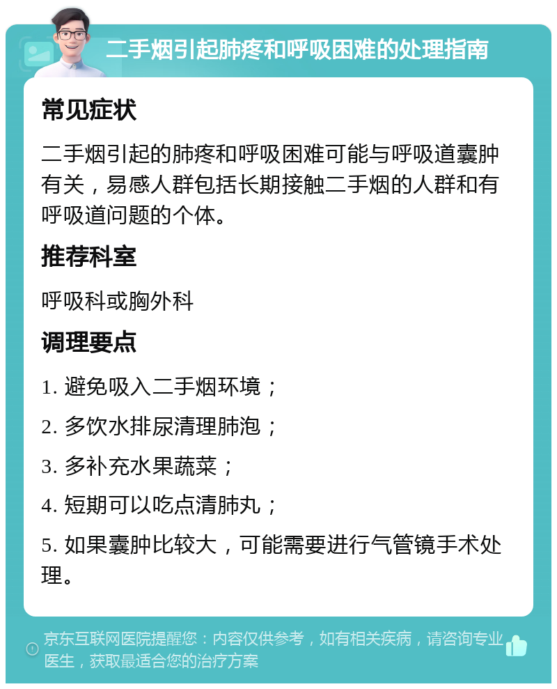 二手烟引起肺疼和呼吸困难的处理指南 常见症状 二手烟引起的肺疼和呼吸困难可能与呼吸道囊肿有关，易感人群包括长期接触二手烟的人群和有呼吸道问题的个体。 推荐科室 呼吸科或胸外科 调理要点 1. 避免吸入二手烟环境； 2. 多饮水排尿清理肺泡； 3. 多补充水果蔬菜； 4. 短期可以吃点清肺丸； 5. 如果囊肿比较大，可能需要进行气管镜手术处理。