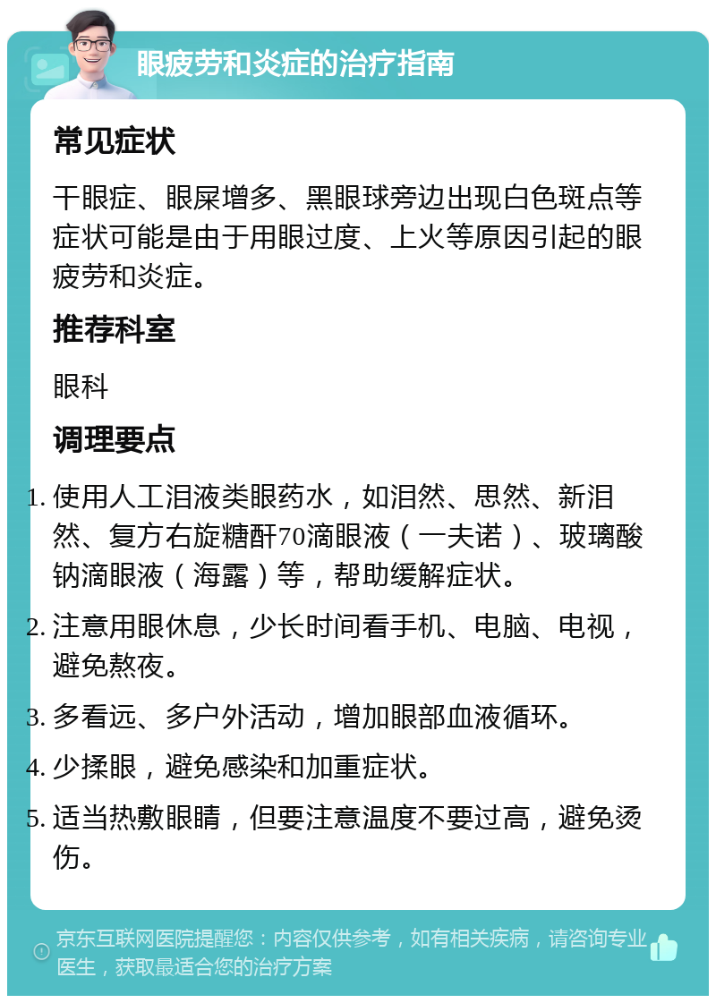 眼疲劳和炎症的治疗指南 常见症状 干眼症、眼屎增多、黑眼球旁边出现白色斑点等症状可能是由于用眼过度、上火等原因引起的眼疲劳和炎症。 推荐科室 眼科 调理要点 使用人工泪液类眼药水，如泪然、思然、新泪然、复方右旋糖酐70滴眼液（一夫诺）、玻璃酸钠滴眼液（海露）等，帮助缓解症状。 注意用眼休息，少长时间看手机、电脑、电视，避免熬夜。 多看远、多户外活动，增加眼部血液循环。 少揉眼，避免感染和加重症状。 适当热敷眼睛，但要注意温度不要过高，避免烫伤。