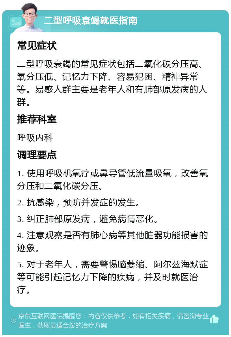 二型呼吸衰竭就医指南 常见症状 二型呼吸衰竭的常见症状包括二氧化碳分压高、氧分压低、记忆力下降、容易犯困、精神异常等。易感人群主要是老年人和有肺部原发病的人群。 推荐科室 呼吸内科 调理要点 1. 使用呼吸机氧疗或鼻导管低流量吸氧，改善氧分压和二氧化碳分压。 2. 抗感染，预防并发症的发生。 3. 纠正肺部原发病，避免病情恶化。 4. 注意观察是否有肺心病等其他脏器功能损害的迹象。 5. 对于老年人，需要警惕脑萎缩、阿尔兹海默症等可能引起记忆力下降的疾病，并及时就医治疗。