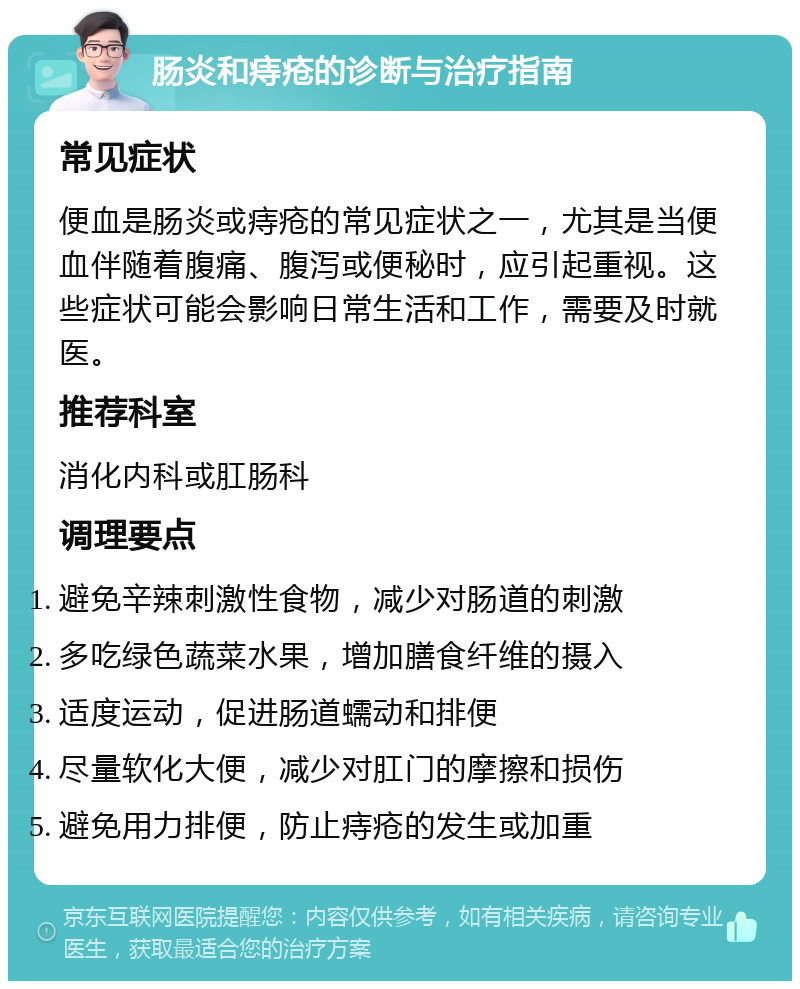 肠炎和痔疮的诊断与治疗指南 常见症状 便血是肠炎或痔疮的常见症状之一，尤其是当便血伴随着腹痛、腹泻或便秘时，应引起重视。这些症状可能会影响日常生活和工作，需要及时就医。 推荐科室 消化内科或肛肠科 调理要点 避免辛辣刺激性食物，减少对肠道的刺激 多吃绿色蔬菜水果，增加膳食纤维的摄入 适度运动，促进肠道蠕动和排便 尽量软化大便，减少对肛门的摩擦和损伤 避免用力排便，防止痔疮的发生或加重