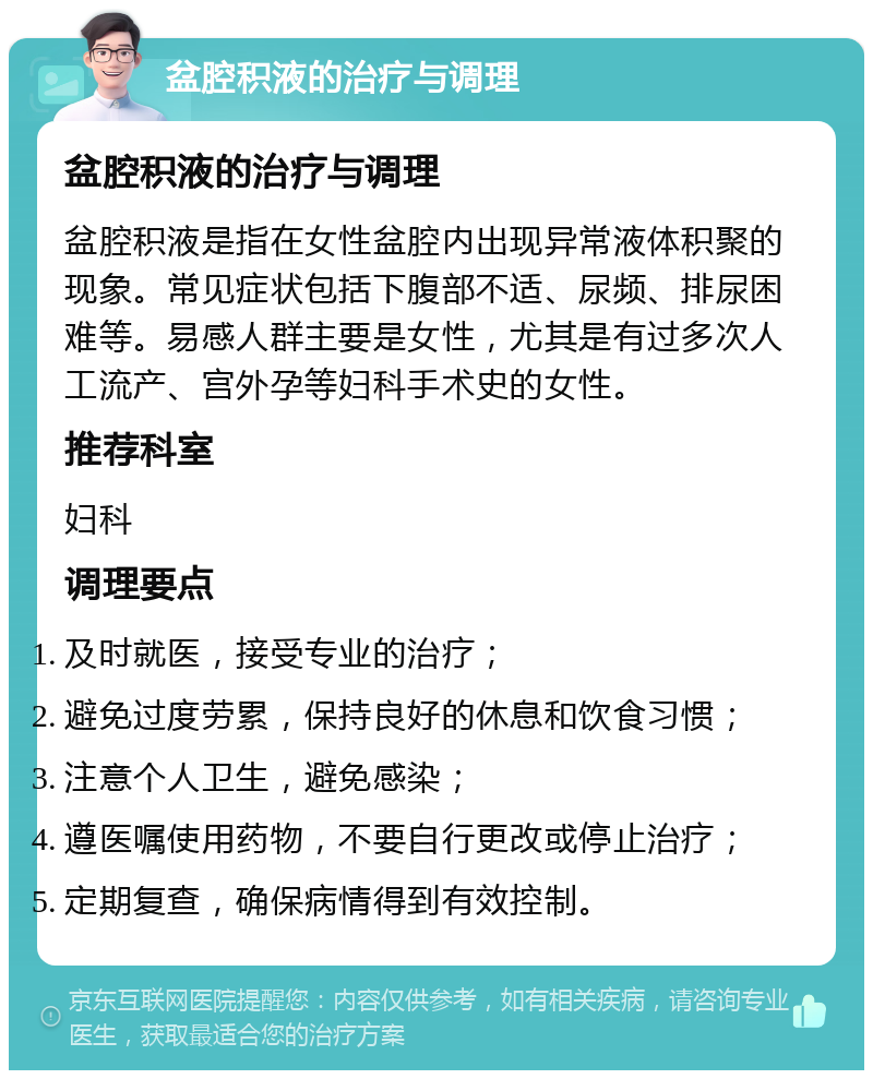 盆腔积液的治疗与调理 盆腔积液的治疗与调理 盆腔积液是指在女性盆腔内出现异常液体积聚的现象。常见症状包括下腹部不适、尿频、排尿困难等。易感人群主要是女性，尤其是有过多次人工流产、宫外孕等妇科手术史的女性。 推荐科室 妇科 调理要点 及时就医，接受专业的治疗； 避免过度劳累，保持良好的休息和饮食习惯； 注意个人卫生，避免感染； 遵医嘱使用药物，不要自行更改或停止治疗； 定期复查，确保病情得到有效控制。