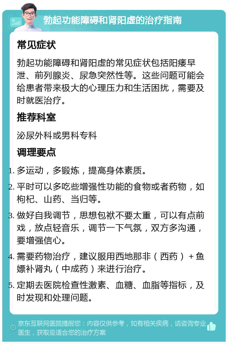 勃起功能障碍和肾阳虚的治疗指南 常见症状 勃起功能障碍和肾阳虚的常见症状包括阳痿早泄、前列腺炎、尿急突然性等。这些问题可能会给患者带来极大的心理压力和生活困扰，需要及时就医治疗。 推荐科室 泌尿外科或男科专科 调理要点 多运动，多锻炼，提高身体素质。 平时可以多吃些增强性功能的食物或者药物，如枸杞、山药、当归等。 做好自我调节，思想包袱不要太重，可以有点前戏，放点轻音乐，调节一下气氛，双方多沟通，要增强信心。 需要药物治疗，建议服用西地那非（西药）＋鱼嫖补肾丸（中成药）来进行治疗。 定期去医院检查性激素、血糖、血脂等指标，及时发现和处理问题。