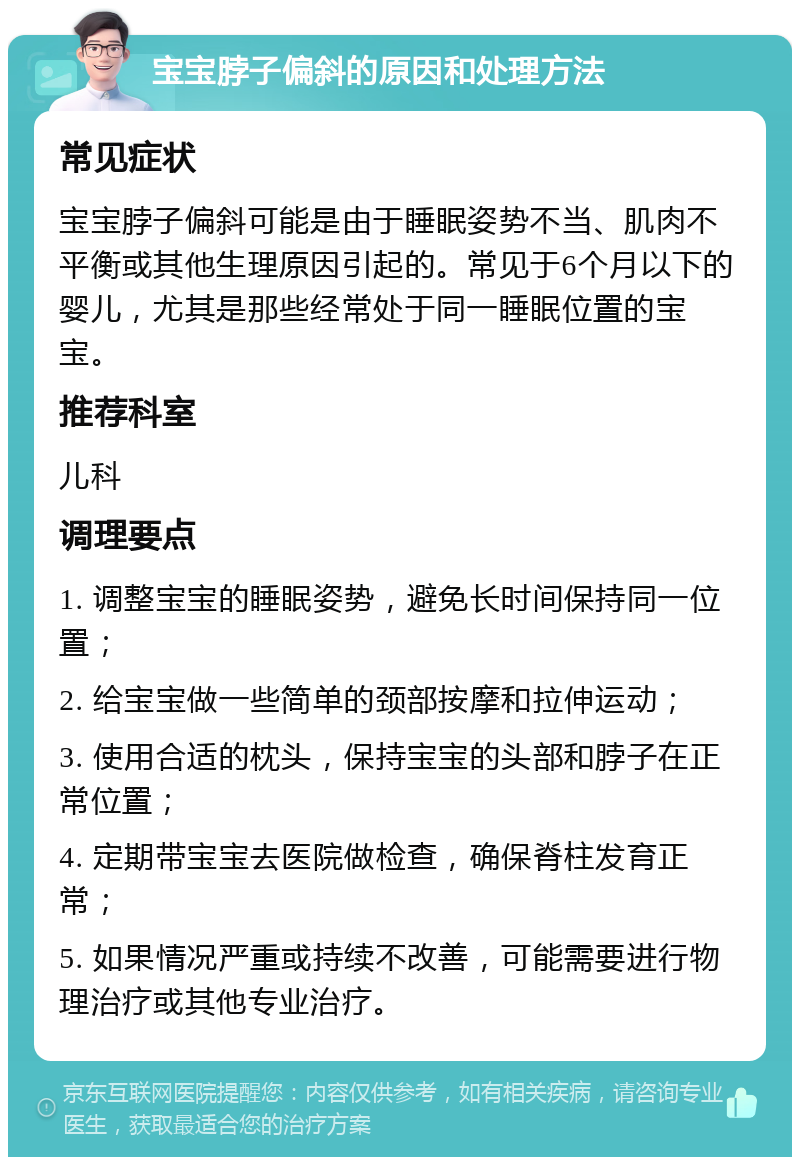 宝宝脖子偏斜的原因和处理方法 常见症状 宝宝脖子偏斜可能是由于睡眠姿势不当、肌肉不平衡或其他生理原因引起的。常见于6个月以下的婴儿，尤其是那些经常处于同一睡眠位置的宝宝。 推荐科室 儿科 调理要点 1. 调整宝宝的睡眠姿势，避免长时间保持同一位置； 2. 给宝宝做一些简单的颈部按摩和拉伸运动； 3. 使用合适的枕头，保持宝宝的头部和脖子在正常位置； 4. 定期带宝宝去医院做检查，确保脊柱发育正常； 5. 如果情况严重或持续不改善，可能需要进行物理治疗或其他专业治疗。