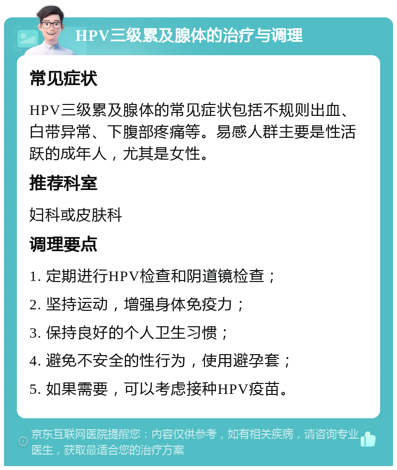 HPV三级累及腺体的治疗与调理 常见症状 HPV三级累及腺体的常见症状包括不规则出血、白带异常、下腹部疼痛等。易感人群主要是性活跃的成年人，尤其是女性。 推荐科室 妇科或皮肤科 调理要点 1. 定期进行HPV检查和阴道镜检查； 2. 坚持运动，增强身体免疫力； 3. 保持良好的个人卫生习惯； 4. 避免不安全的性行为，使用避孕套； 5. 如果需要，可以考虑接种HPV疫苗。