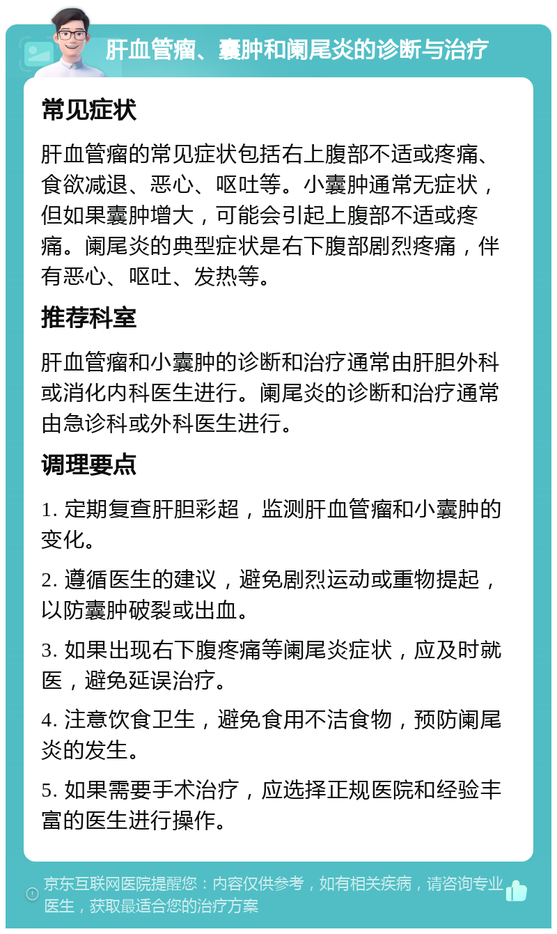 肝血管瘤、囊肿和阑尾炎的诊断与治疗 常见症状 肝血管瘤的常见症状包括右上腹部不适或疼痛、食欲减退、恶心、呕吐等。小囊肿通常无症状，但如果囊肿增大，可能会引起上腹部不适或疼痛。阑尾炎的典型症状是右下腹部剧烈疼痛，伴有恶心、呕吐、发热等。 推荐科室 肝血管瘤和小囊肿的诊断和治疗通常由肝胆外科或消化内科医生进行。阑尾炎的诊断和治疗通常由急诊科或外科医生进行。 调理要点 1. 定期复查肝胆彩超，监测肝血管瘤和小囊肿的变化。 2. 遵循医生的建议，避免剧烈运动或重物提起，以防囊肿破裂或出血。 3. 如果出现右下腹疼痛等阑尾炎症状，应及时就医，避免延误治疗。 4. 注意饮食卫生，避免食用不洁食物，预防阑尾炎的发生。 5. 如果需要手术治疗，应选择正规医院和经验丰富的医生进行操作。