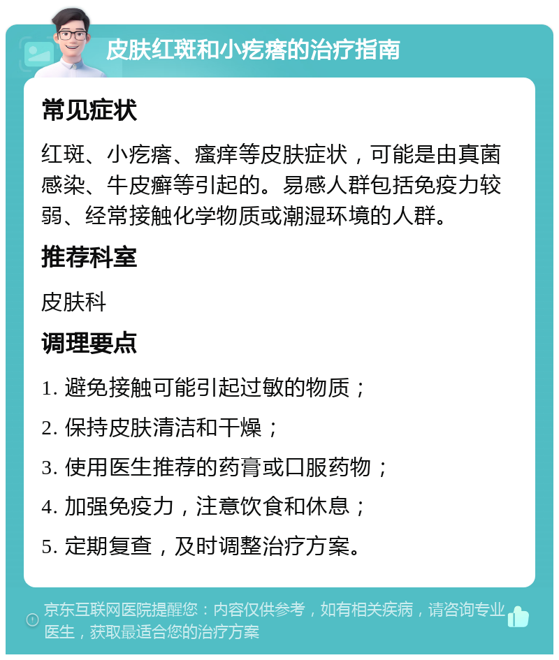 皮肤红斑和小疙瘩的治疗指南 常见症状 红斑、小疙瘩、瘙痒等皮肤症状，可能是由真菌感染、牛皮癣等引起的。易感人群包括免疫力较弱、经常接触化学物质或潮湿环境的人群。 推荐科室 皮肤科 调理要点 1. 避免接触可能引起过敏的物质； 2. 保持皮肤清洁和干燥； 3. 使用医生推荐的药膏或口服药物； 4. 加强免疫力，注意饮食和休息； 5. 定期复查，及时调整治疗方案。