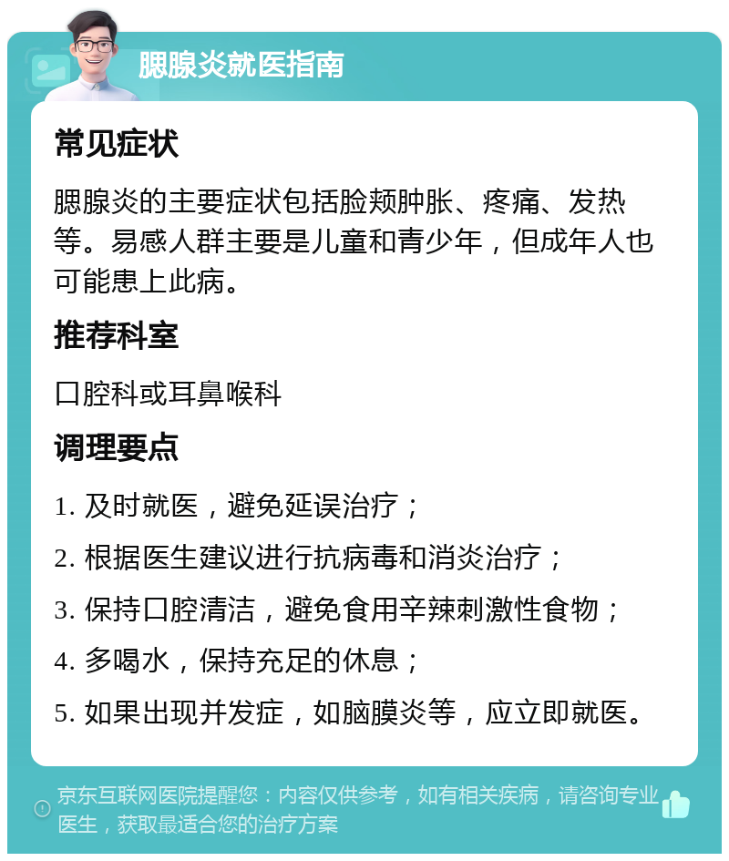 腮腺炎就医指南 常见症状 腮腺炎的主要症状包括脸颊肿胀、疼痛、发热等。易感人群主要是儿童和青少年，但成年人也可能患上此病。 推荐科室 口腔科或耳鼻喉科 调理要点 1. 及时就医，避免延误治疗； 2. 根据医生建议进行抗病毒和消炎治疗； 3. 保持口腔清洁，避免食用辛辣刺激性食物； 4. 多喝水，保持充足的休息； 5. 如果出现并发症，如脑膜炎等，应立即就医。