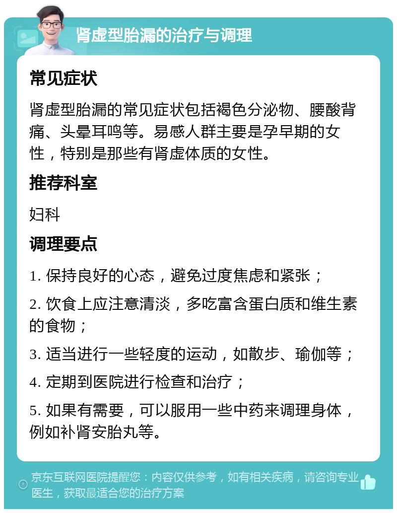 肾虚型胎漏的治疗与调理 常见症状 肾虚型胎漏的常见症状包括褐色分泌物、腰酸背痛、头晕耳鸣等。易感人群主要是孕早期的女性，特别是那些有肾虚体质的女性。 推荐科室 妇科 调理要点 1. 保持良好的心态，避免过度焦虑和紧张； 2. 饮食上应注意清淡，多吃富含蛋白质和维生素的食物； 3. 适当进行一些轻度的运动，如散步、瑜伽等； 4. 定期到医院进行检查和治疗； 5. 如果有需要，可以服用一些中药来调理身体，例如补肾安胎丸等。