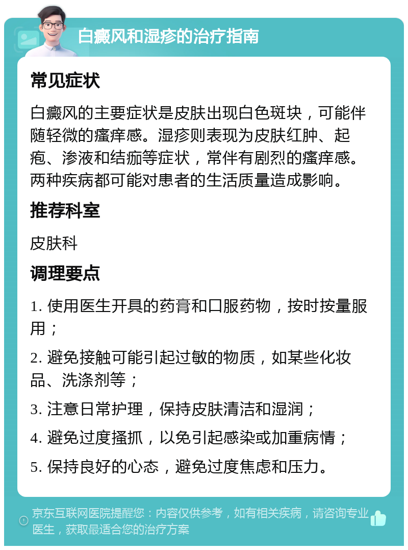 白癜风和湿疹的治疗指南 常见症状 白癜风的主要症状是皮肤出现白色斑块，可能伴随轻微的瘙痒感。湿疹则表现为皮肤红肿、起疱、渗液和结痂等症状，常伴有剧烈的瘙痒感。两种疾病都可能对患者的生活质量造成影响。 推荐科室 皮肤科 调理要点 1. 使用医生开具的药膏和口服药物，按时按量服用； 2. 避免接触可能引起过敏的物质，如某些化妆品、洗涤剂等； 3. 注意日常护理，保持皮肤清洁和湿润； 4. 避免过度搔抓，以免引起感染或加重病情； 5. 保持良好的心态，避免过度焦虑和压力。