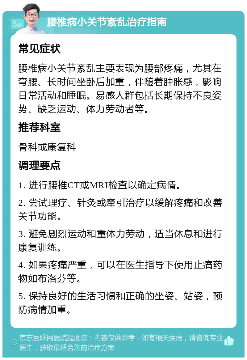 腰椎病小关节紊乱治疗指南 常见症状 腰椎病小关节紊乱主要表现为腰部疼痛，尤其在弯腰、长时间坐卧后加重，伴随着肿胀感，影响日常活动和睡眠。易感人群包括长期保持不良姿势、缺乏运动、体力劳动者等。 推荐科室 骨科或康复科 调理要点 1. 进行腰椎CT或MRI检查以确定病情。 2. 尝试理疗、针灸或牵引治疗以缓解疼痛和改善关节功能。 3. 避免剧烈运动和重体力劳动，适当休息和进行康复训练。 4. 如果疼痛严重，可以在医生指导下使用止痛药物如布洛芬等。 5. 保持良好的生活习惯和正确的坐姿、站姿，预防病情加重。