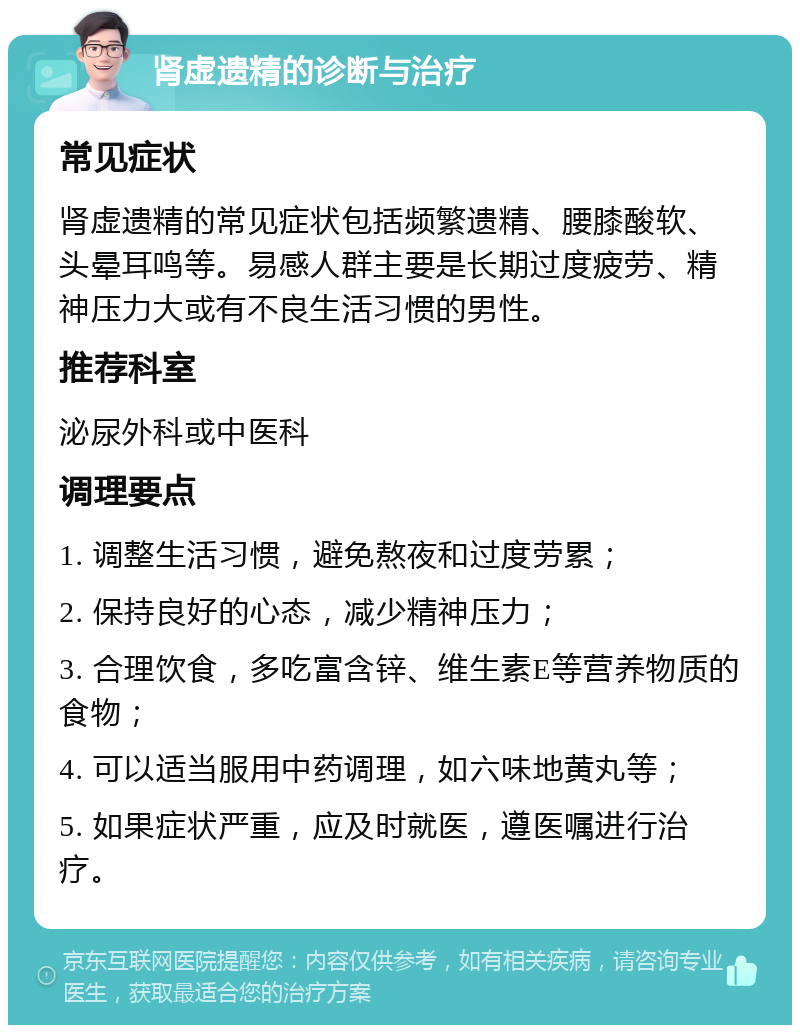 肾虚遗精的诊断与治疗 常见症状 肾虚遗精的常见症状包括频繁遗精、腰膝酸软、头晕耳鸣等。易感人群主要是长期过度疲劳、精神压力大或有不良生活习惯的男性。 推荐科室 泌尿外科或中医科 调理要点 1. 调整生活习惯，避免熬夜和过度劳累； 2. 保持良好的心态，减少精神压力； 3. 合理饮食，多吃富含锌、维生素E等营养物质的食物； 4. 可以适当服用中药调理，如六味地黄丸等； 5. 如果症状严重，应及时就医，遵医嘱进行治疗。