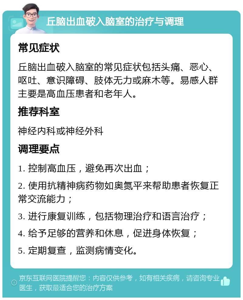 丘脑出血破入脑室的治疗与调理 常见症状 丘脑出血破入脑室的常见症状包括头痛、恶心、呕吐、意识障碍、肢体无力或麻木等。易感人群主要是高血压患者和老年人。 推荐科室 神经内科或神经外科 调理要点 1. 控制高血压，避免再次出血； 2. 使用抗精神病药物如奥氮平来帮助患者恢复正常交流能力； 3. 进行康复训练，包括物理治疗和语言治疗； 4. 给予足够的营养和休息，促进身体恢复； 5. 定期复查，监测病情变化。